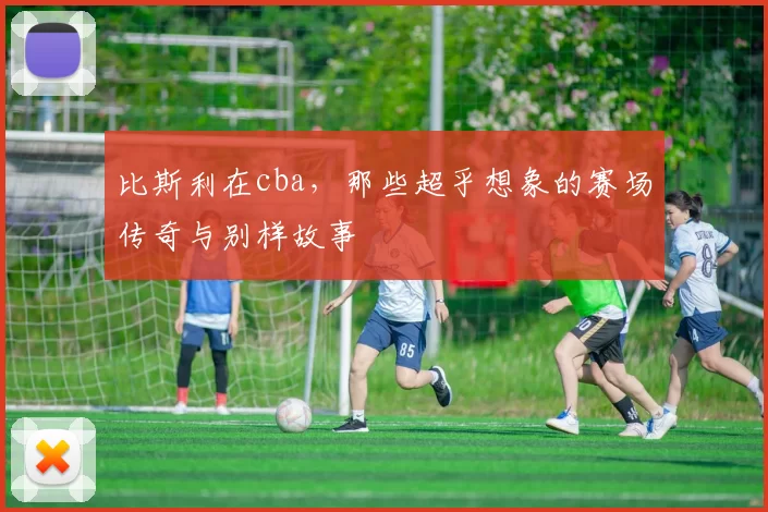比斯利在cba，那些超乎想象的赛场传奇与别样故事