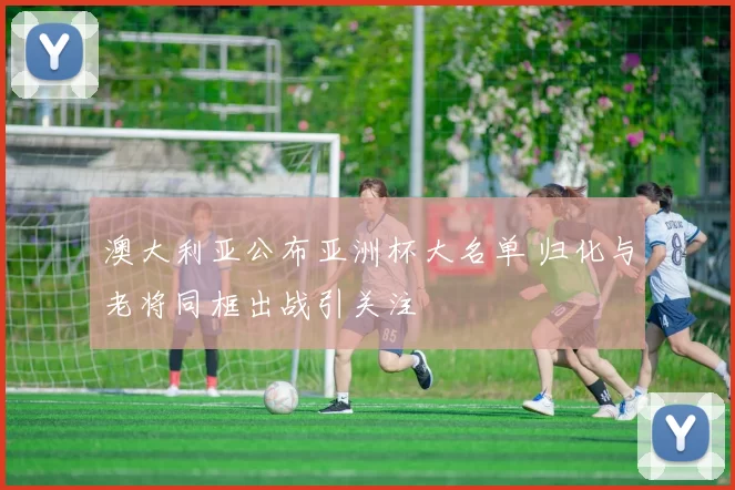 澳大利亚公布亚洲杯大名单 归化与老将同框出战引关注