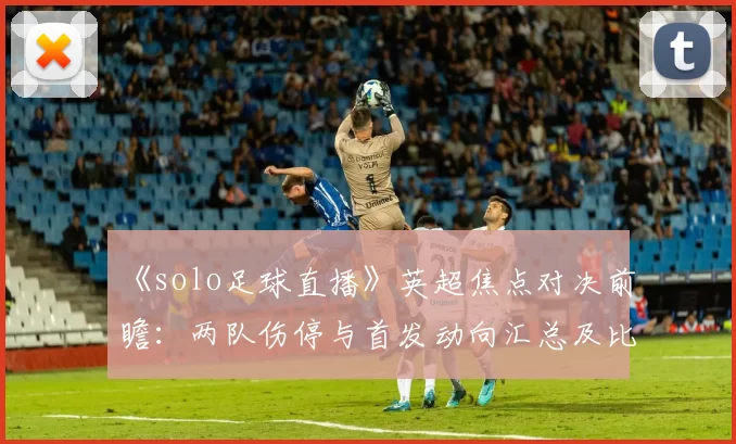 《solo足球直播》英超焦点对决前瞻:两队伤停与首发动向汇总及比赛看点解读