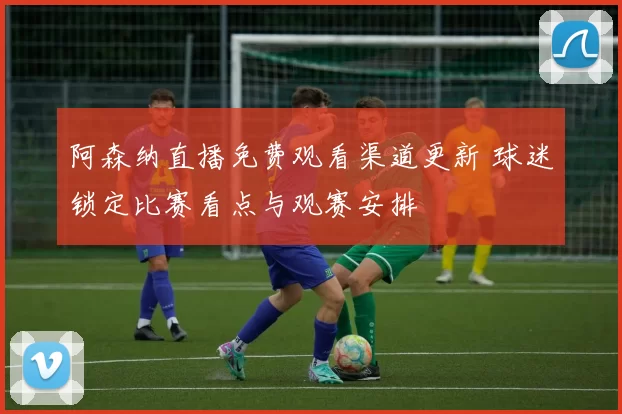 阿森纳直播免费观看渠道更新 球迷锁定比赛看点与观赛安排