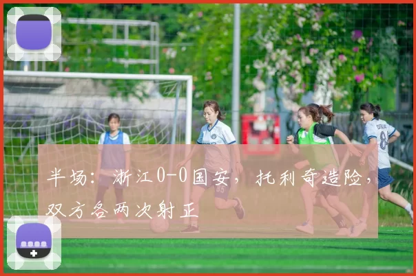 半场：浙江0-0国安，托利奇造险，双方各两次射正