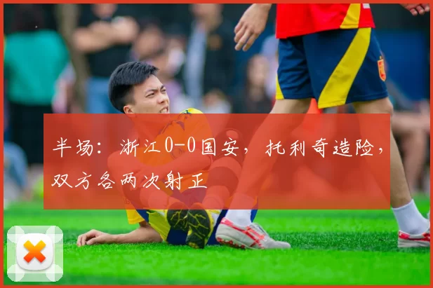 半场：浙江0-0国安，托利奇造险，双方各两次射正