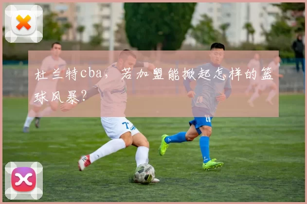 杜兰特cba，若加盟能掀起怎样的篮球风暴？