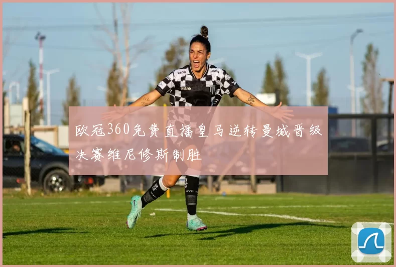 欧冠360免费直播皇马逆转曼城晋级决赛维尼修斯制胜