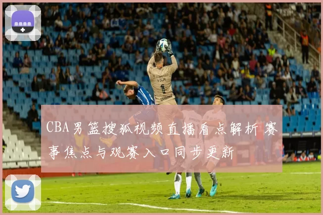CBA男篮搜狐视频直播看点解析 赛事焦点与观赛入口同步更新