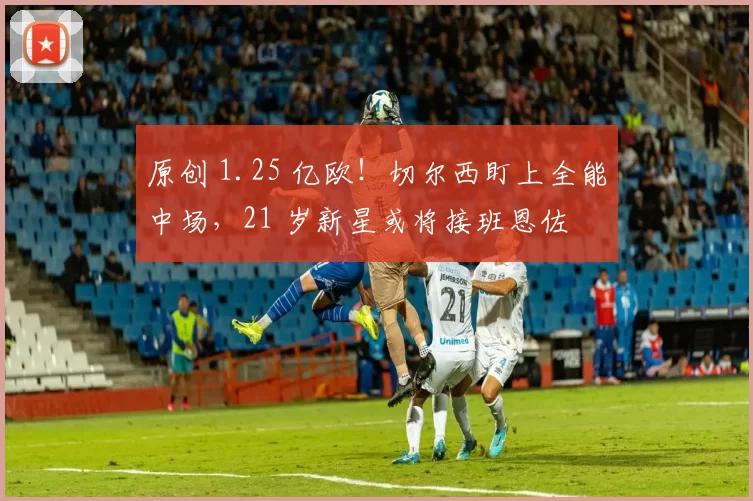 原创 1.25 亿欧！切尔西盯上全能中场，21 岁新星或将接班恩佐