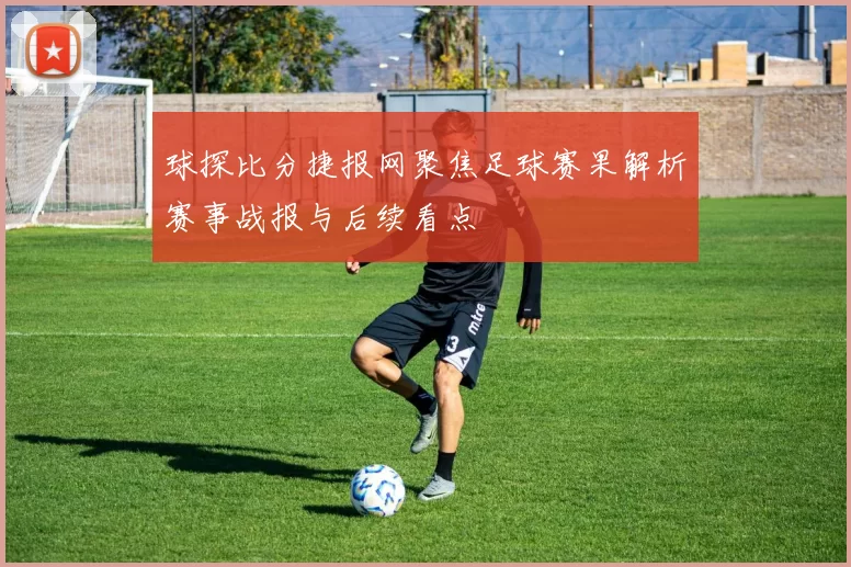 球探比分捷报网聚焦足球赛果解析赛事战报与后续看点