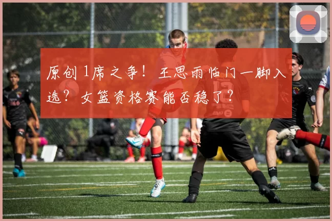 原创 1席之争！王思雨临门一脚入选？女篮资格赛能否稳了？
