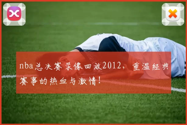 nba总决赛录像回放2012，重温经典赛事的热血与激情！