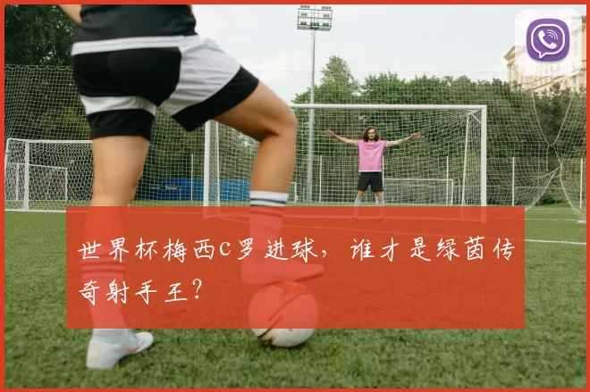 世界杯梅西c罗进球，谁才是绿茵传奇射手王？