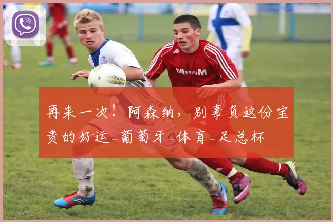 再来一次!阿森纳,别辜负这份宝贵的好运_葡萄牙_体育_足总杯