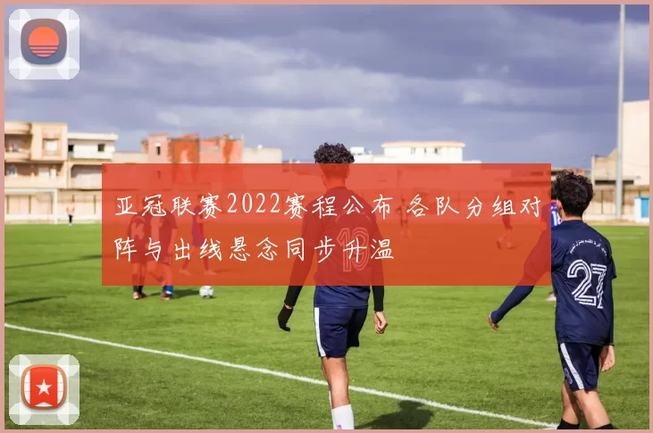 亚冠联赛2022赛程公布 各队分组对阵与出线悬念同步升温