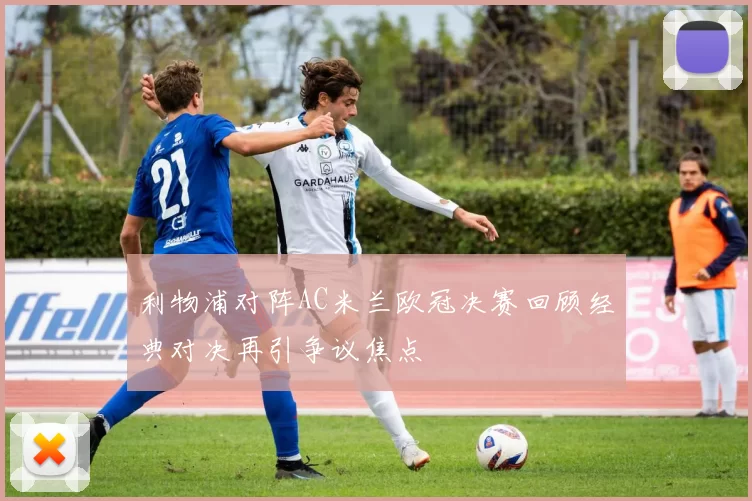 利物浦对阵AC米兰欧冠决赛回顾经典对决再引争议焦点