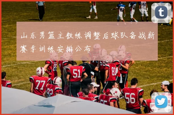 山东男篮主教练调整后球队备战新赛季训练安排公布