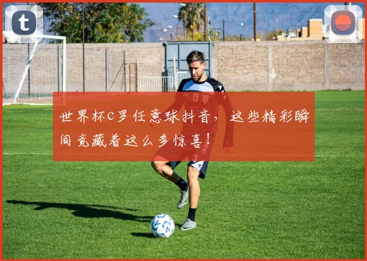 世界杯c罗任意球抖音，这些精彩瞬间竟藏着这么多惊喜！