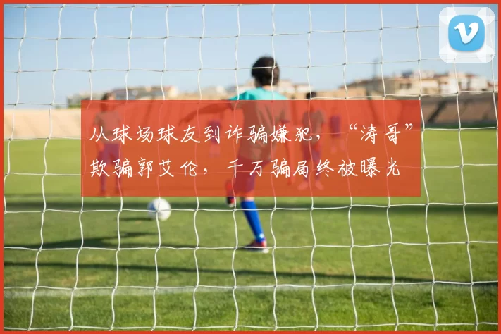 从球场球友到诈骗嫌犯，“涛哥”欺骗郭艾伦，千万骗局终被曝光