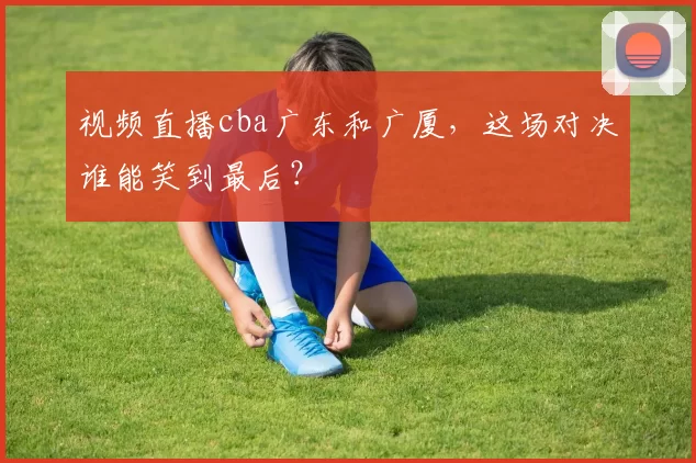 视频直播cba广东和广厦，这场对决谁能笑到最后？