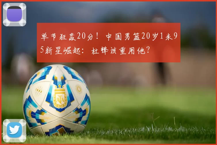 单节狂轰20分！中国男篮20岁1米95新星崛起：杜锋该重用他？
