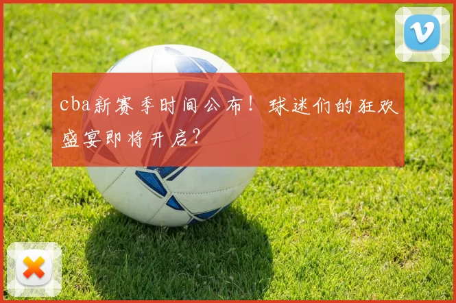 cba新赛季时间公布！球迷们的狂欢盛宴即将开启？