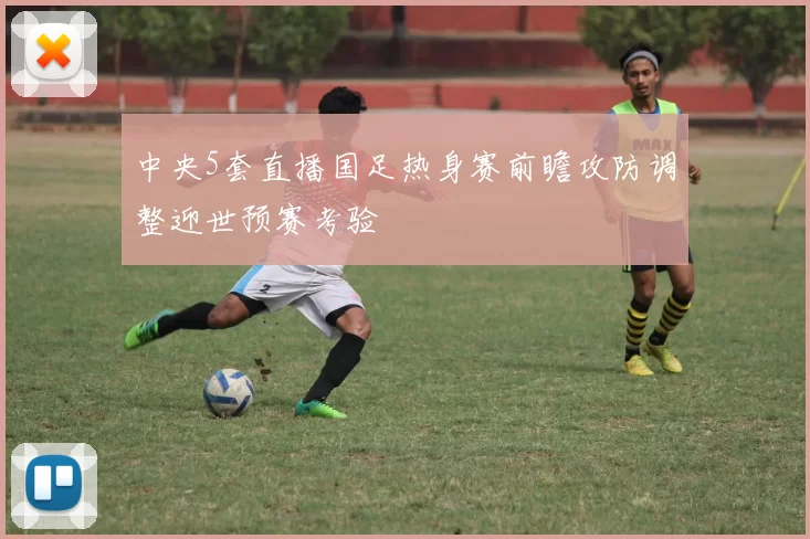 中央5套直播国足热身赛前瞻攻防调整迎世预赛考验