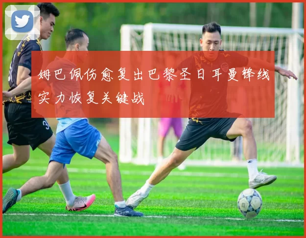 姆巴佩伤愈复出巴黎圣日耳曼锋线实力恢复关键战