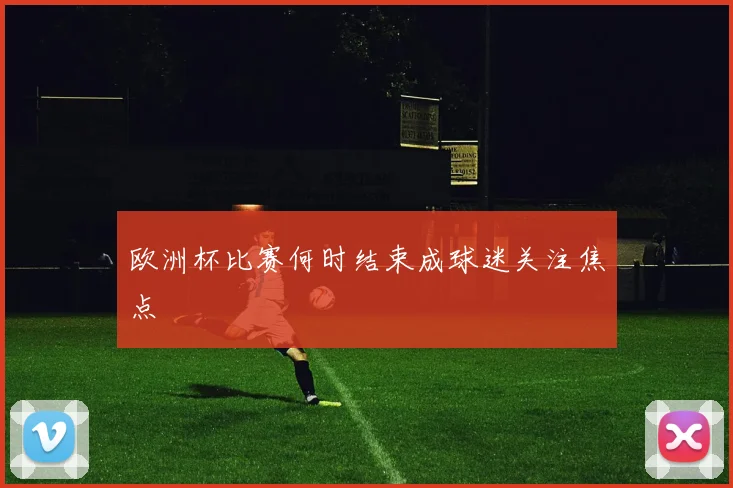欧洲杯比赛何时结束成球迷关注焦点