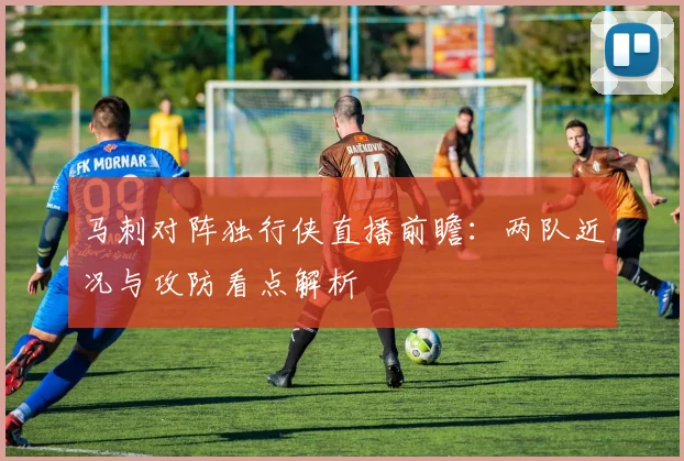 马刺对阵独行侠直播前瞻：两队近况与攻防看点解析