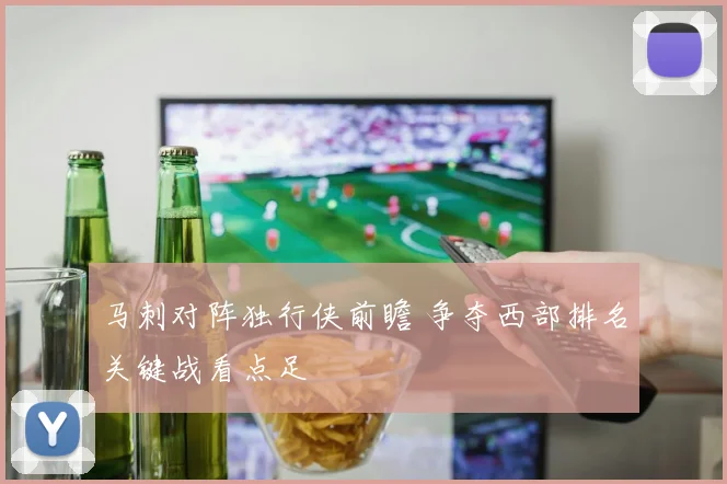 马刺对阵独行侠前瞻 争夺西部排名关键战看点足
