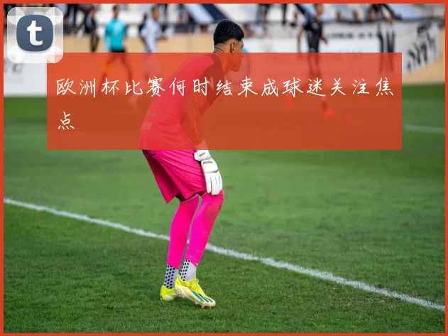 欧洲杯比赛何时结束成球迷关注焦点