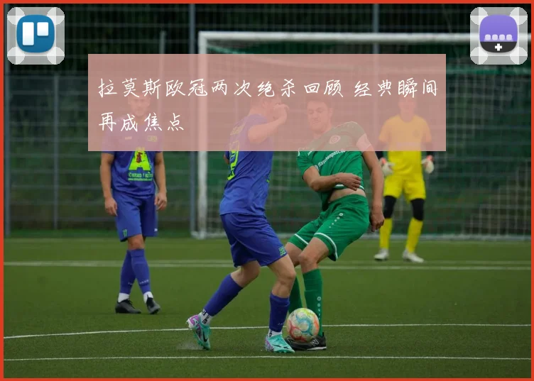 拉莫斯欧冠两次绝杀回顾 经典瞬间再成焦点