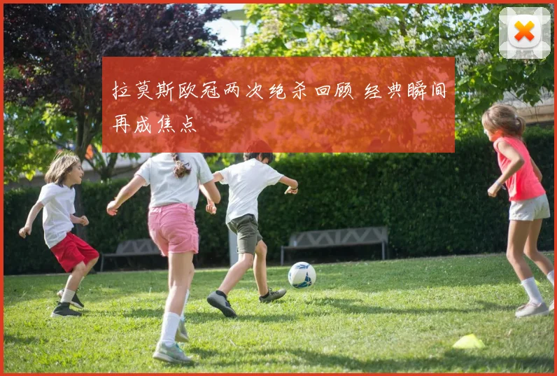 拉莫斯欧冠两次绝杀回顾 经典瞬间再成焦点