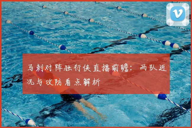 马刺对阵独行侠直播前瞻：两队近况与攻防看点解析