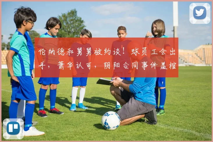 伦纳德和舅舅被约谈!球员工会出手,萧华认可,阴阳合同事件盖棺定论
